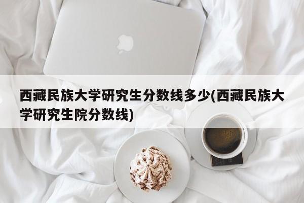 西藏民族大学研究生分数线多少(西藏民族大学研究生院分数线)