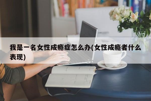 我是一名女性成瘾症怎么办(女性成瘾者什么表现)