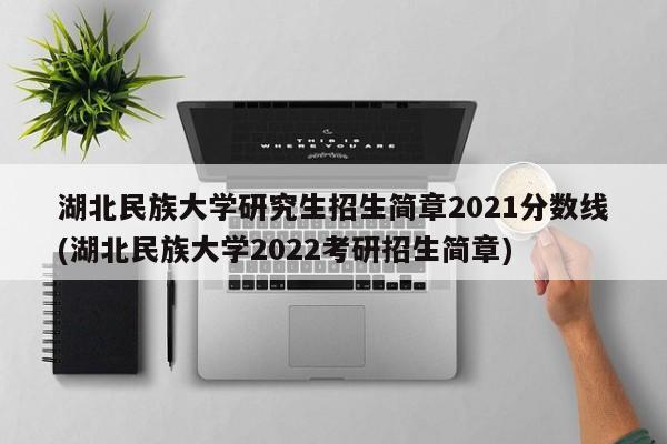 湖北民族大学研究生招生简章2021分数线(湖北民族大学2022考研招生简章)