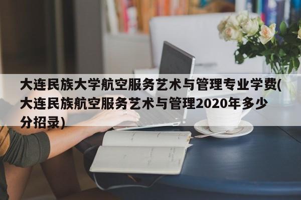 大连民族大学航空服务艺术与管理专业学费(大连民族航空服务艺术与管理2020年多少分招录)