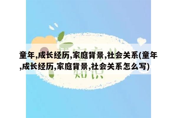 童年,成长经历,家庭背景,社会关系(童年,成长经历,家庭背景,社会关系怎么写)