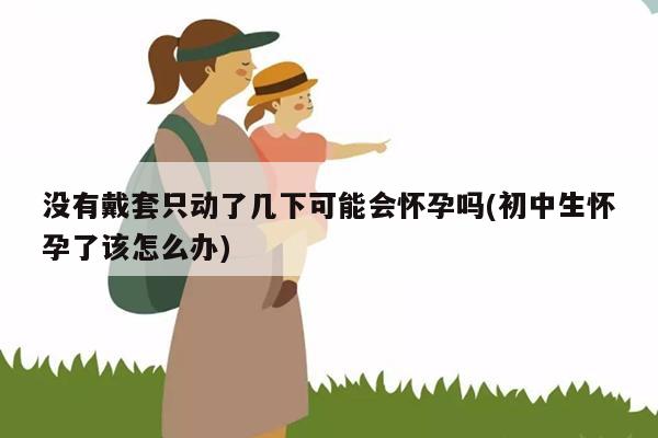 没有戴套只动了几下可能会怀孕吗(初中生怀孕了该怎么办)