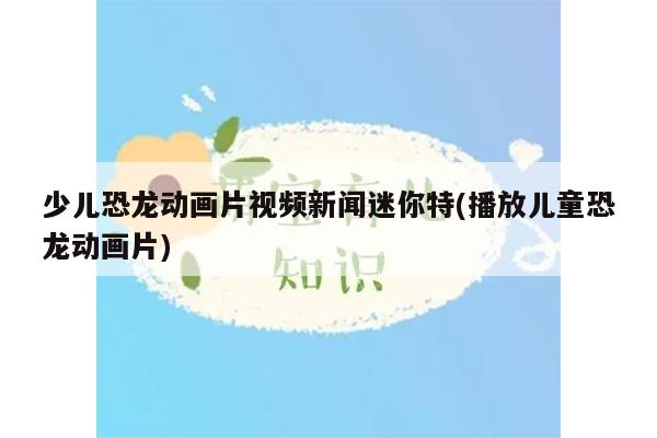 少儿恐龙动画片视频新闻迷你特(播放儿童恐龙动画片)