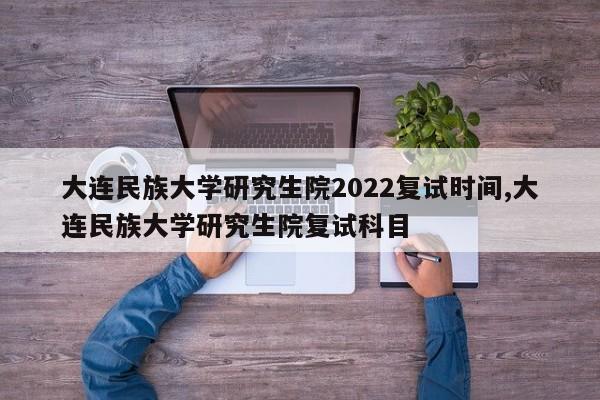 大連民族大學研究生院2022複試時間,大連民族大學研究生院複試科目