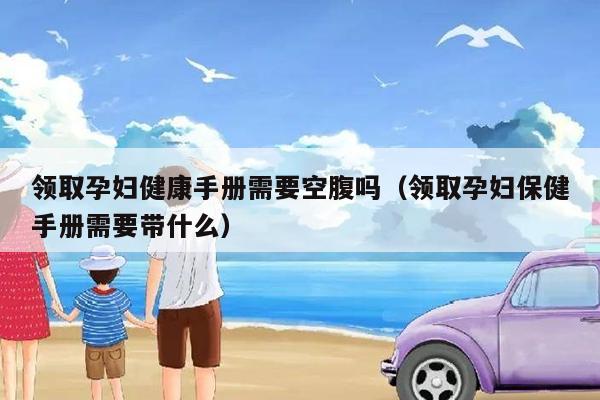 领取孕妇健康手册需要空腹吗（领取孕妇保健手册需要带什么）