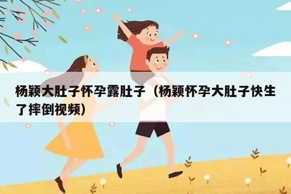 杨颖大肚子怀孕露肚子（杨颖怀孕大肚子快生了摔倒视频）