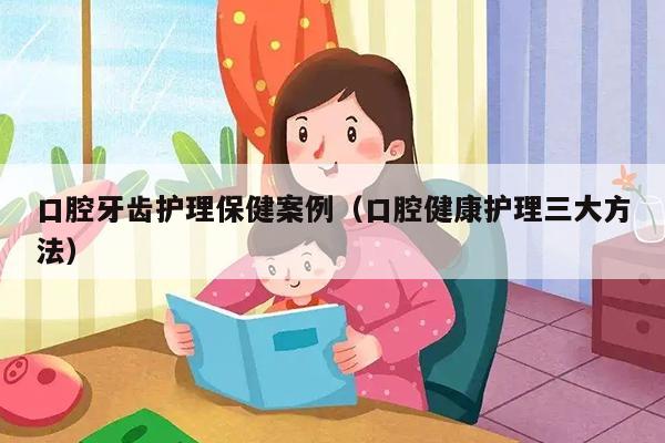 口腔牙齿护理保健案例（口腔健康护理三大方法）