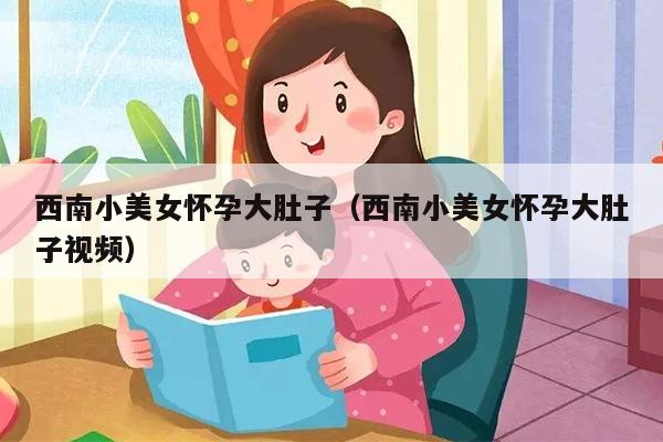 西南小美女怀孕大肚子（西南小美女怀孕大肚子视频）