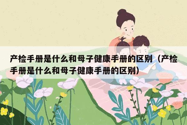 产检手册是什么和母子健康手册的区别（产检手册是什么和母子健康手册的区别）