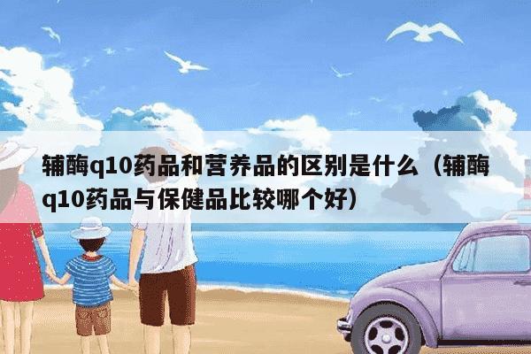 辅酶q10药品和营养品的区别是什么（辅酶q10药品与保健品比较哪个好）