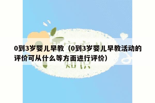 0到3岁婴儿早教（0到3岁婴儿早教活动的评价可从什么等方面进行评价）